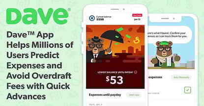 Dave™ App Helps Millions of Users Predict Expenses and Avoid Overdraft Fees with Quick Advances Dave™ App Helps Millions of Users Predict Expenses and Avoid Overdraft Fees with Quick Advances