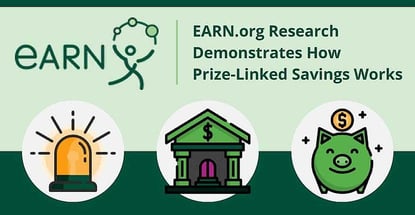 EARN.org Research Demonstrates How Prize-Linked Savings Programs Can Motivate Consumers to Put Away More Funds EARN.org Research Demonstrates How Prize-Linked Savings Programs Can Motivate Consumers to Put Away More Funds