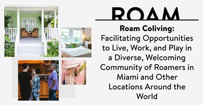 Roam Coliving: Facilitating Opportunities to Live, Work, and Play in a Diverse, Welcoming Community of Roamers in Miami and Other Locations Around the World Roam Coliving: Facilitating Opportunities to Live, Work, and Play in a Diverse, Welcoming Community of Roamers in Miami and Other Locations Around the World