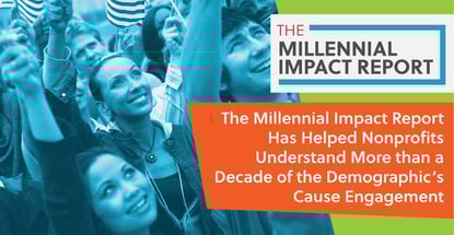 The Millennial Impact Report Has Helped Nonprofits Understand More than a Decade of the Demographic’s Cause Engagement The Millennial Impact Report Has Helped Nonprofits Understand More than a Decade of the Demographic’s Cause Engagement