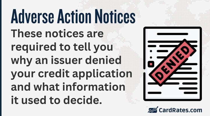 Adverse action notices These notices are required to tell you why an issuer denied your credit application and what information it used to decide
