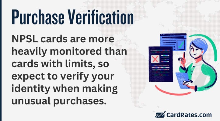 NPSL cards are more heavily monitored than cards with limits, so expect to verify your identity when making unusual purchases.