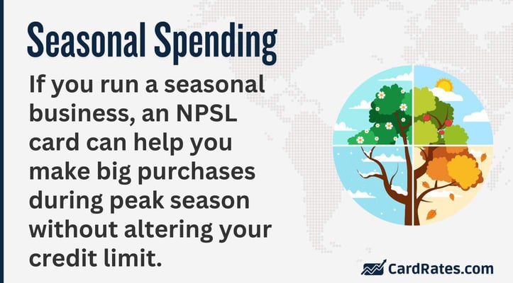 If you run a seasonal business, an NPSL card can help you make big purchases during peak season without altering your credit limit. 